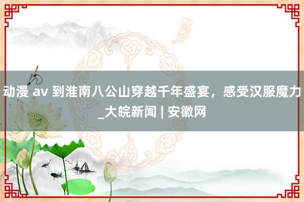 动漫 av 到淮南八公山穿越千年盛宴,感受汉服魔力_大皖新闻 | 安徽网
