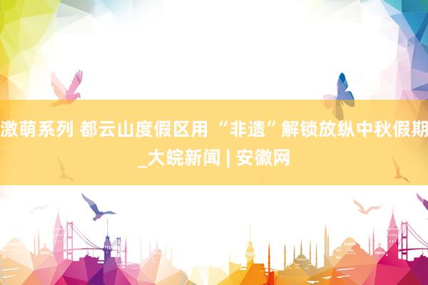 激萌系列 都云山度假区用 “非遗”解锁放纵中秋假期_大皖新闻 | 安徽网