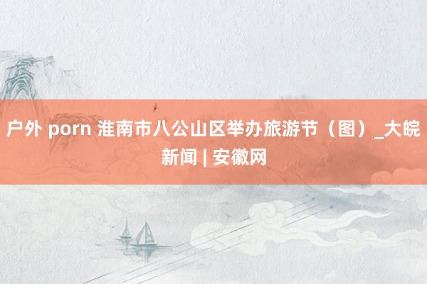 户外 porn 淮南市八公山区举办旅游节(图)_大皖新闻 | 安徽网