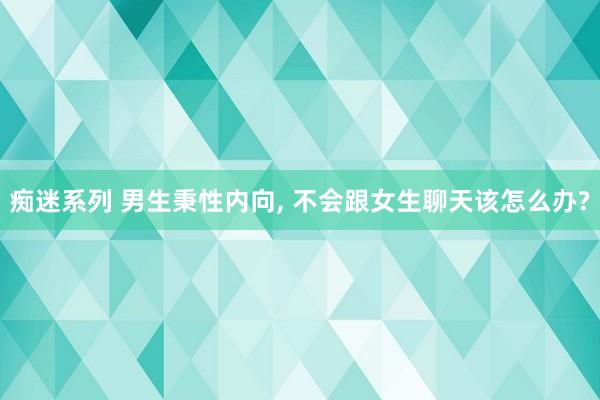 痴迷系列 男生秉性内向, 不会跟女生聊天该怎么办?