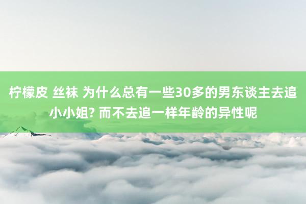 柠檬皮 丝袜 为什么总有一些30多的男东谈主去追小小姐? 而不去追一样年龄的异性呢