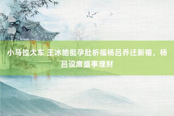 小马拉大车 王冰皓挺孕肚祈福杨吕乔迁新禧,杨吕设席盛事理财