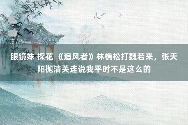 眼镜妹 探花 《追风者》林樵松打魏若来,张天阳抛清关连说我平时不是这么的