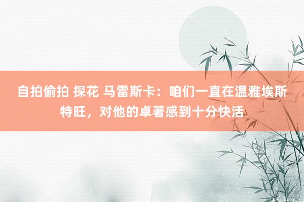 自拍偷拍 探花 马雷斯卡:咱们一直在温雅埃斯特旺,对他的卓著感到十分快活