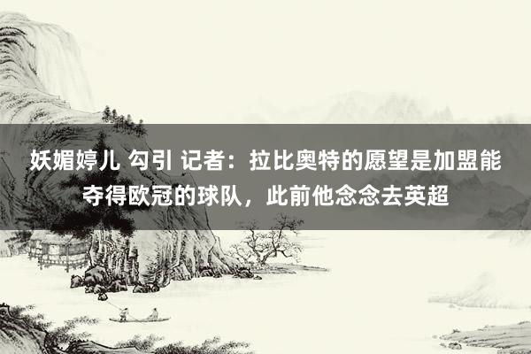 妖媚婷儿 勾引 记者:拉比奥特的愿望是加盟能夺得欧冠的球队,此前他念念去英超