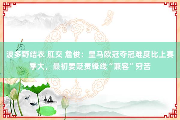 波多野结衣 肛交 詹俊:皇马欧冠夺冠难度比上赛季大,最初要贬责锋线“兼容”穷苦