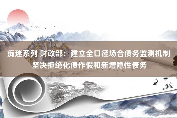 痴迷系列 财政部:建立全口径场合债务监测机制 坚决拒绝化债作假和新增隐性债务