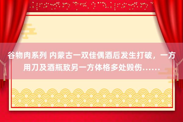 谷物肉系列 内蒙古一双佳偶酒后发生打破,一方用刀及酒瓶致另一方体格多处毁伤……