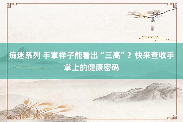 痴迷系列 手掌样子能看出“三高”?快来查收手掌上的健康密码