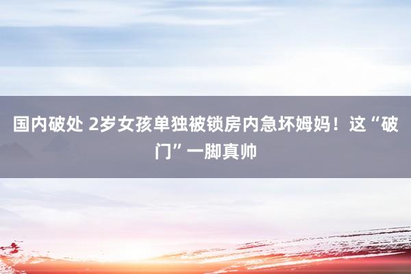 国内破处 2岁女孩单独被锁房内急坏姆妈！这“破门”一脚真帅