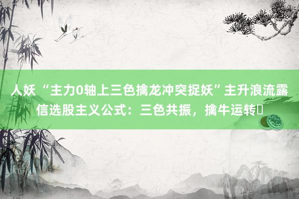 人妖 “主力0轴上三色擒龙冲突捉妖”主升浪流露信选股主义公式:三色共振,擒牛运转