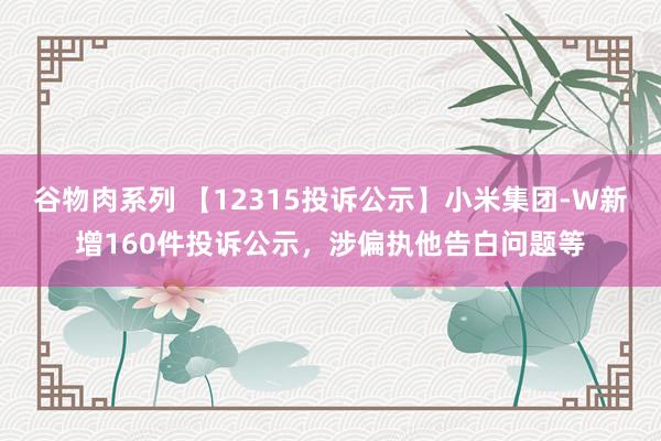 谷物肉系列 【12315投诉公示】小米集团-W新增160件投诉公示,涉偏执他告白问题等