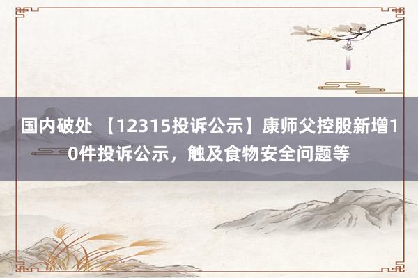 国内破处 【12315投诉公示】康师父控股新增10件投诉公示,触及食物安全问题等