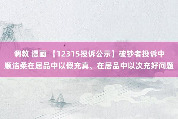 调教 漫画 【12315投诉公示】破钞者投诉中顺洁柔在居品中以假充真、在居品中以次充好问题