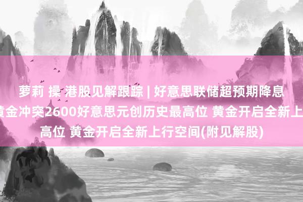 萝莉 操 港股见解跟踪 | 好意思联储超预期降息50个基点!现货黄金冲突2600好意思元创历史最高位 黄金开启全新上行空间(附见解股)