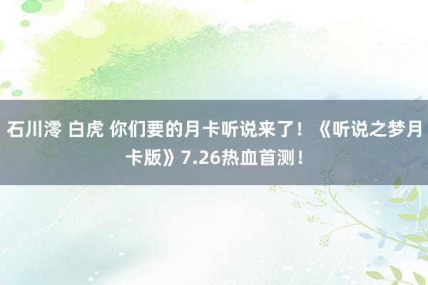 石川澪 白虎 你们要的月卡听说来了!《听说之梦月卡版》7.26热血首测!