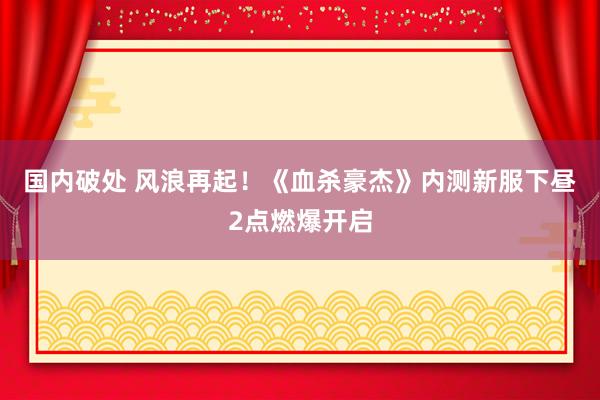 国内破处 风浪再起!《血杀豪杰》内测新服下昼2点燃爆开启