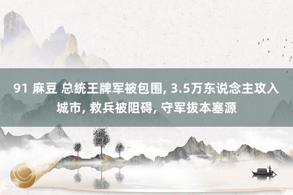 91 麻豆 总统王牌军被包围, 3.5万东说念主攻入城市, 救兵被阻碍, 守军拔本塞源