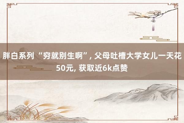 胖白系列 “穷就别生啊”, 父母吐槽大学女儿一天花50元, 获取近6k点赞