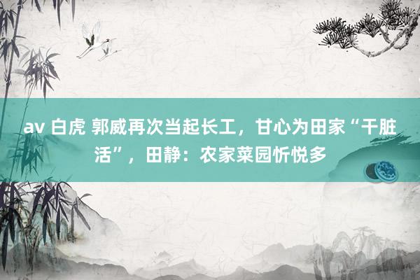 av 白虎 郭威再次当起长工,甘心为田家“干脏活”,田静:农家菜园忻悦多