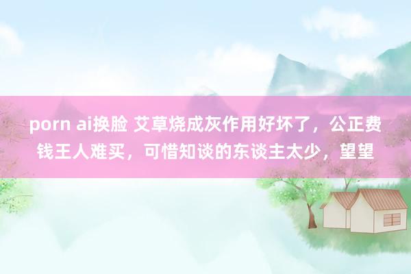 porn ai换脸 艾草烧成灰作用好坏了,公正费钱王人难买,可惜知谈的东谈主太少,望望