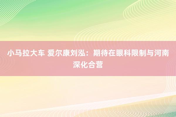 小马拉大车 爱尔康刘泓:期待在眼科限制与河南深化合营