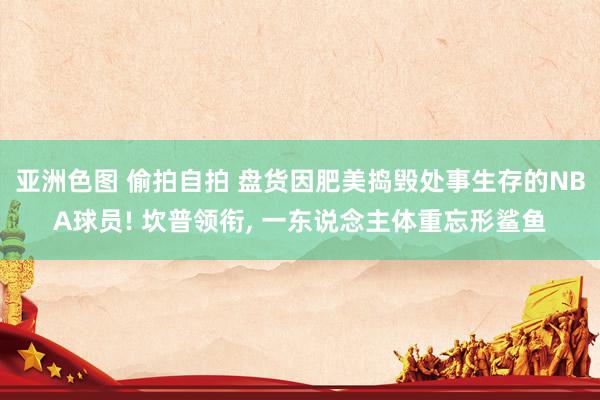 亚洲色图 偷拍自拍 盘货因肥美捣毁处事生存的NBA球员! 坎普领衔, 一东说念主体重忘形鲨鱼