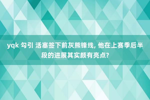 yqk 勾引 活塞签下前灰熊锋线, 他在上赛季后半段的进展其实颇有亮点?