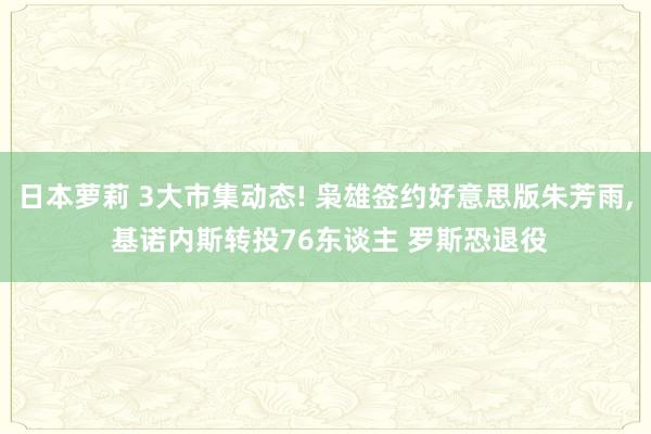 日本萝莉 3大市集动态! 枭雄签约好意思版朱芳雨, 基诺内斯转投76东谈主 罗斯恐退役