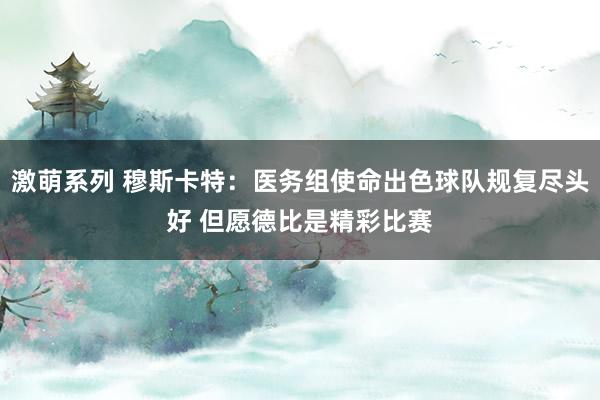 激萌系列 穆斯卡特:医务组使命出色球队规复尽头好 但愿德比是精彩比赛