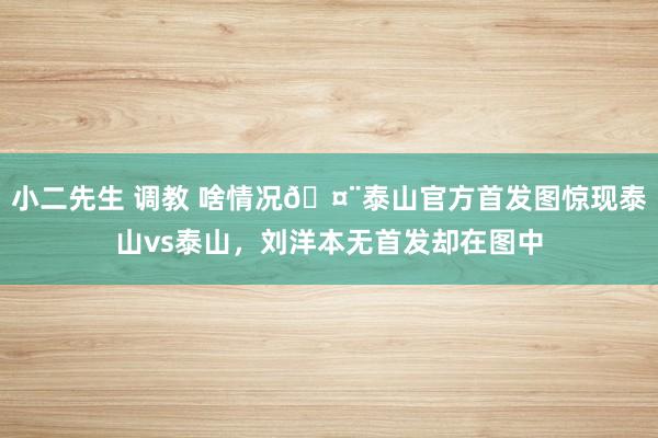 小二先生 调教 啥情况🤨泰山官方首发图惊现泰山vs泰山,刘洋本无首发却在图中