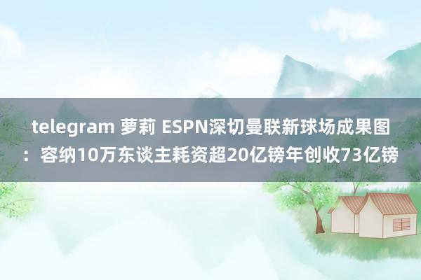 telegram 萝莉 ESPN深切曼联新球场成果图:容纳10万东谈主耗资超20亿镑年创收73亿镑