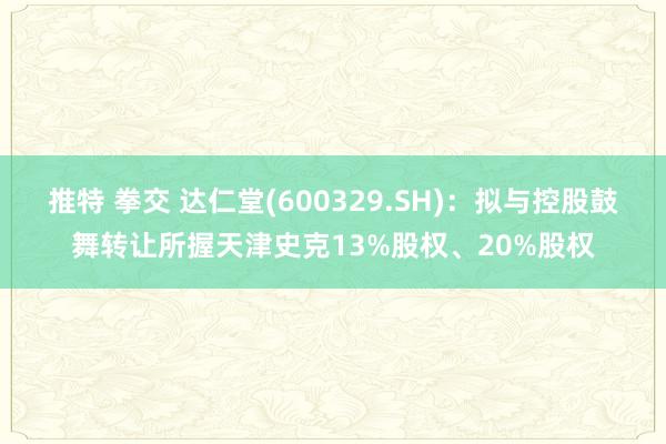 推特 拳交 达仁堂(600329.SH):拟与控股鼓舞转让所握天津史克13%股权、20%股权