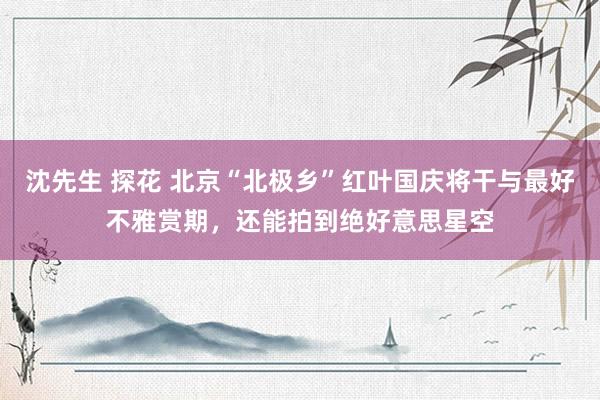 沈先生 探花 北京“北极乡”红叶国庆将干与最好不雅赏期,还能拍到绝好意思星空
