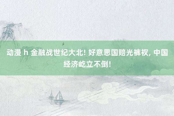 动漫 h 金融战世纪大北! 好意思国赔光裤衩, 中国经济屹立不倒!