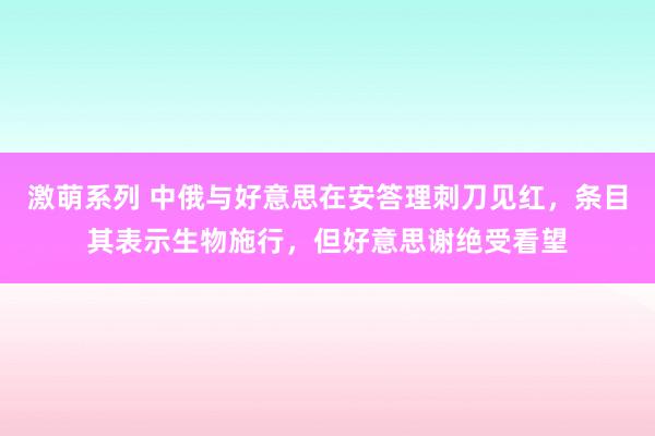 激萌系列 中俄与好意思在安答理刺刀见红,条目其表示生物施行,但好意思谢绝受看望