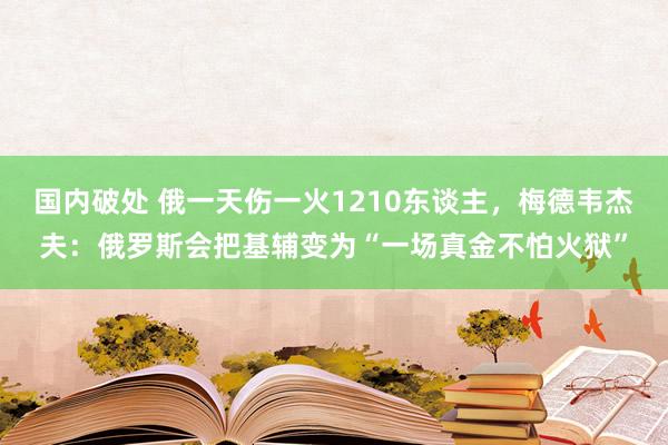 国内破处 俄一天伤一火1210东谈主,梅德韦杰夫:俄罗斯会把基辅变为“一场真金不怕火狱”