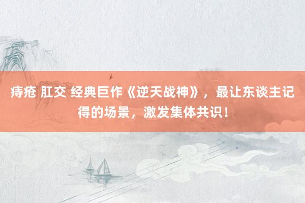 痔疮 肛交 经典巨作《逆天战神》,最让东谈主记得的场景,激发集体共识!