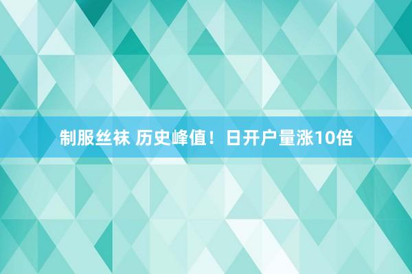 制服丝袜 历史峰值!日开户量涨10倍