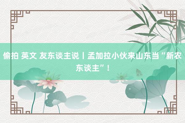 偷拍 英文 友东谈主说丨孟加拉小伙来山东当“新农东谈主”!