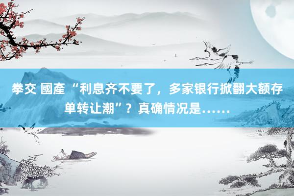 拳交 國產 “利息齐不要了,多家银行掀翻大额存单转让潮”?真确情况是……