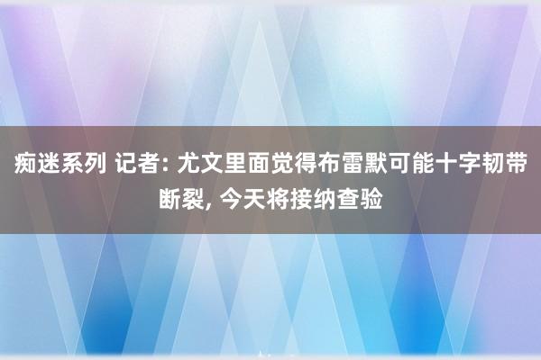 痴迷系列 记者: 尤文里面觉得布雷默可能十字韧带断裂, 今天将接纳查验