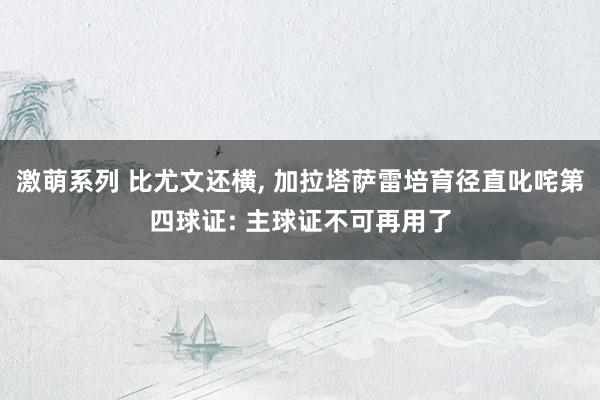 激萌系列 比尤文还横, 加拉塔萨雷培育径直叱咤第四球证: 主球证不可再用了