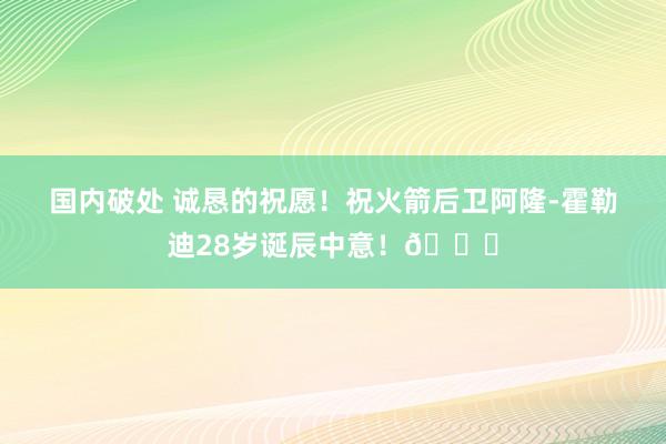 国内破处 诚恳的祝愿!祝火箭后卫阿隆-霍勒迪28岁诞辰中意!🎂