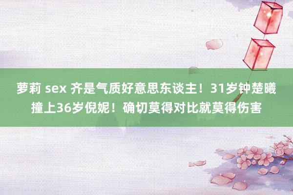 萝莉 sex 齐是气质好意思东谈主!31岁钟楚曦撞上36岁倪妮!确切莫得对比就莫得伤害