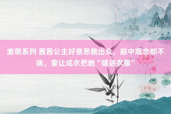 激萌系列 茜茜公主好意思貌出众,脑中观念却不端,曾让成衣把她“缝进衣服”