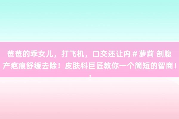 爸爸的乖女儿,打飞机,口交还让禸#萝莉 剖腹产疤痕舒缓去除!皮肤科巨匠教你一个简短的智商!