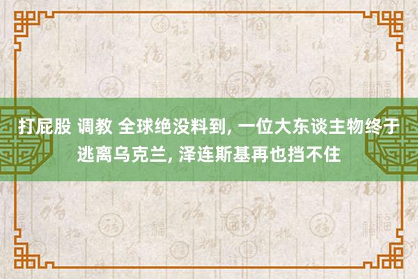 打屁股 调教 全球绝没料到, 一位大东谈主物终于逃离乌克兰, 泽连斯基再也挡不住