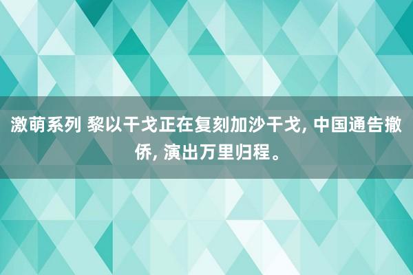 激萌系列 黎以干戈正在复刻加沙干戈, 中国通告撤侨, 演出万里归程。