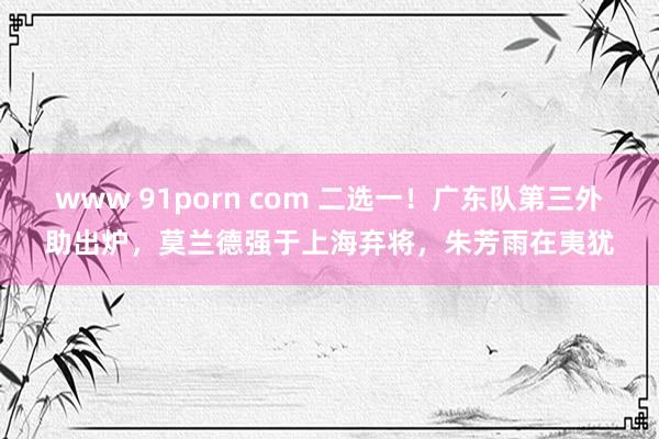 www 91porn com 二选一！广东队第三外助出炉，莫兰德强于上海弃将，朱芳雨在夷犹